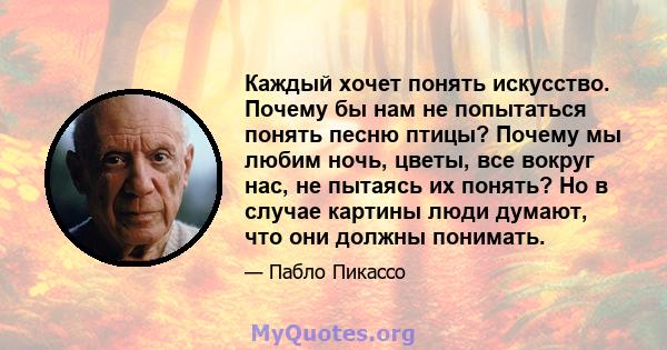 Каждый хочет понять искусство. Почему бы нам не попытаться понять песню птицы? Почему мы любим ночь, цветы, все вокруг нас, не пытаясь их понять? Но в случае картины люди думают, что они должны понимать.