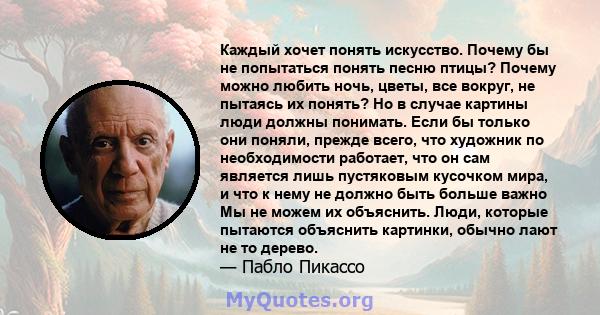 Каждый хочет понять искусство. Почему бы не попытаться понять песню птицы? Почему можно любить ночь, цветы, все вокруг, не пытаясь их понять? Но в случае картины люди должны понимать. Если бы только они поняли, прежде