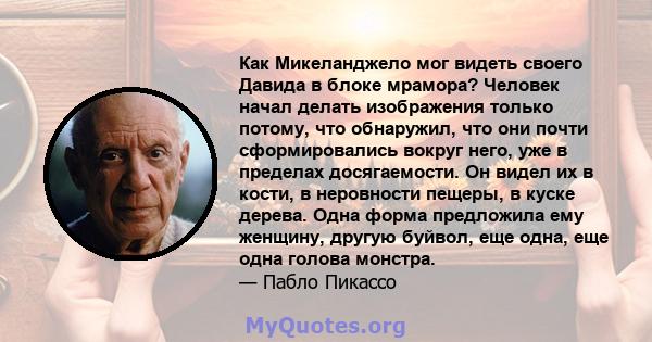 Как Микеланджело мог видеть своего Давида в блоке мрамора? Человек начал делать изображения только потому, что обнаружил, что они почти сформировались вокруг него, уже в пределах досягаемости. Он видел их в кости, в