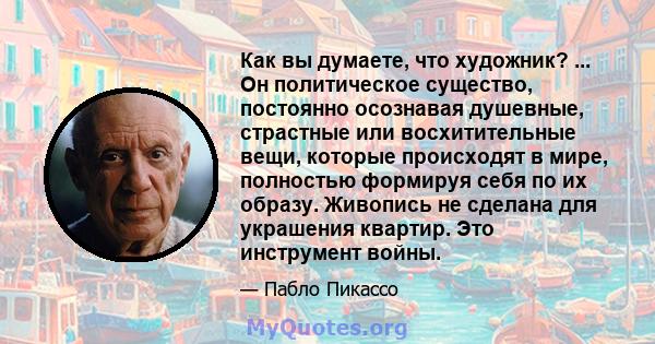 Как вы думаете, что художник? ... Он политическое существо, постоянно осознавая душевные, страстные или восхитительные вещи, которые происходят в мире, полностью формируя себя по их образу. Живопись не сделана для