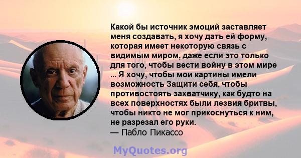 Какой бы источник эмоций заставляет меня создавать, я хочу дать ей форму, которая имеет некоторую связь с видимым миром, даже если это только для того, чтобы вести войну в этом мире ... Я хочу, чтобы мои картины имели