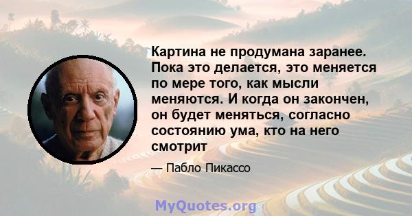 Картина не продумана заранее. Пока это делается, это меняется по мере того, как мысли меняются. И когда он закончен, он будет меняться, согласно состоянию ума, кто на него смотрит