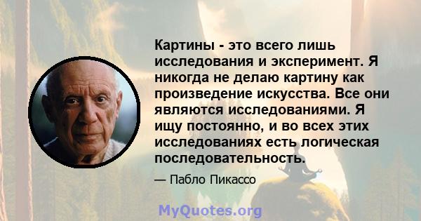 Картины - это всего лишь исследования и эксперимент. Я никогда не делаю картину как произведение искусства. Все они являются исследованиями. Я ищу постоянно, и во всех этих исследованиях есть логическая