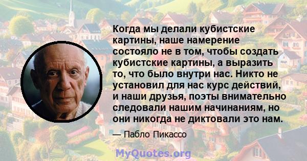 Когда мы делали кубистские картины, наше намерение состояло не в том, чтобы создать кубистские картины, а выразить то, что было внутри нас. Никто не установил для нас курс действий, и наши друзья, поэты внимательно