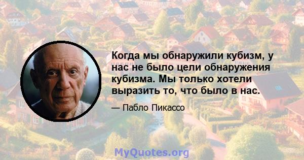 Когда мы обнаружили кубизм, у нас не было цели обнаружения кубизма. Мы только хотели выразить то, что было в нас.