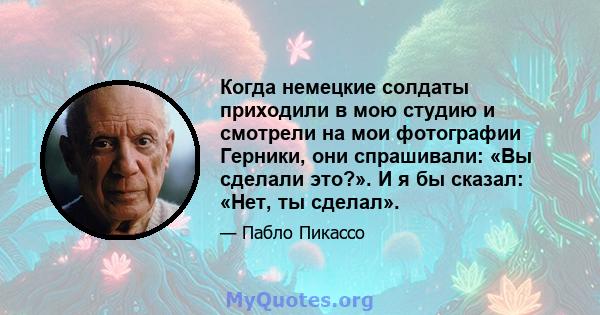 Когда немецкие солдаты приходили в мою студию и смотрели на мои фотографии Герники, они спрашивали: «Вы сделали это?». И я бы сказал: «Нет, ты сделал».