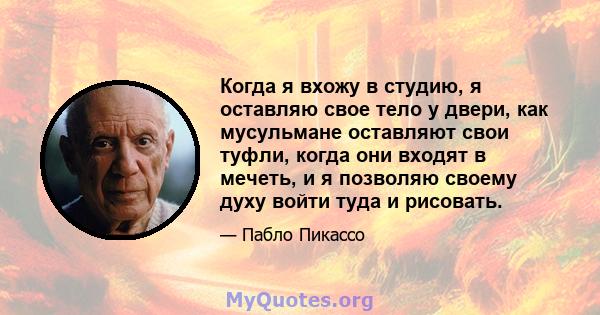 Когда я вхожу в студию, я оставляю свое тело у двери, как мусульмане оставляют свои туфли, когда они входят в мечеть, и я позволяю своему духу войти туда и рисовать.