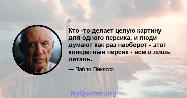 Кто -то делает целую картину для одного персика, и люди думают как раз наоборот - этот конкретный персик - всего лишь деталь.