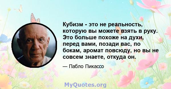 Кубизм - это не реальность, которую вы можете взять в руку. Это больше похоже на духи, перед вами, позади вас, по бокам, аромат повсюду, но вы не совсем знаете, откуда он.