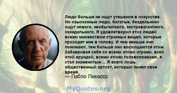 Люди больше не ищут утешения в искусстве. Но изысканные люди, богатые, бездельники ищут нового, необычайного, экстравагантного, скандального. Я удовлетворил этих людей всеми множеством странных вещей, которые приходят