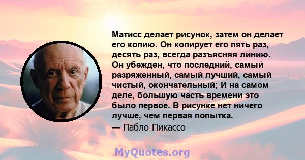 Матисс делает рисунок, затем он делает его копию. Он копирует его пять раз, десять раз, всегда разъясняя линию. Он убежден, что последний, самый разряженный, самый лучший, самый чистый, окончательный; И на самом деле,