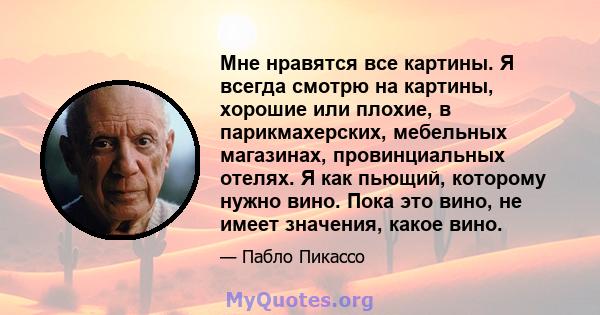 Мне нравятся все картины. Я всегда смотрю на картины, хорошие или плохие, в парикмахерских, мебельных магазинах, провинциальных отелях. Я как пьющий, которому нужно вино. Пока это вино, не имеет значения, какое вино.