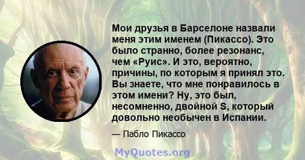 Мои друзья в Барселоне назвали меня этим именем (Пикассо). Это было странно, более резонанс, чем «Руис». И это, вероятно, причины, по которым я принял это. Вы знаете, что мне понравилось в этом имени? Ну, это был,