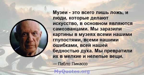 Музеи - это всего лишь ложь, и люди, которые делают искусство, в основном являются самозванцами. Мы заразили картины в музеях всеми нашими глупостями, всеми нашими ошибками, всей нашей бедностью духа. Мы превратили их в 