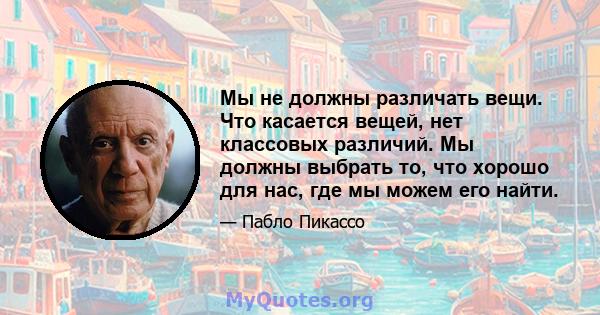 Мы не должны различать вещи. Что касается вещей, нет классовых различий. Мы должны выбрать то, что хорошо для нас, где мы можем его найти.