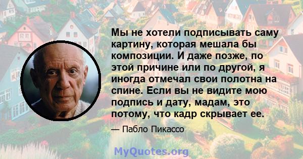 Мы не хотели подписывать саму картину, которая мешала бы композиции. И даже позже, по этой причине или по другой, я иногда отмечал свои полотна на спине. Если вы не видите мою подпись и дату, мадам, это потому, что кадр 