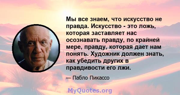 Мы все знаем, что искусство не правда. Искусство - это ложь, которая заставляет нас осознавать правду, по крайней мере, правду, которая дает нам понять. Художник должен знать, как убедить других в правдивости его лжи.