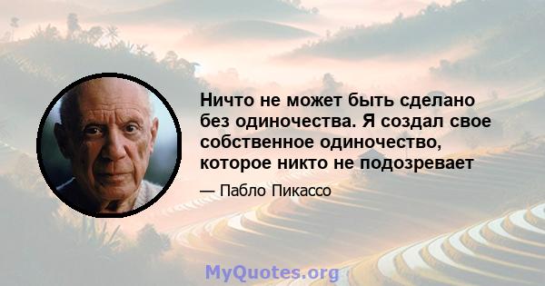 Ничто не может быть сделано без одиночества. Я создал свое собственное одиночество, которое никто не подозревает