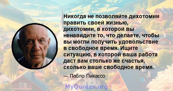 Никогда не позволяйте дихотомии править своей жизнью, дихотомии, в которой вы ненавидите то, что делаете, чтобы вы могли получить удовольствие в свободное время. Ищите ситуацию, в которой ваша работа даст вам столько же 