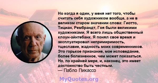 Но когда я один, у меня нет того, чтобы считать себя художником вообще, а не в великом старом значении слова: Гиотто, Тициан, Рембрандт, Гоя были великими художниками. Я всего лишь общественный клоун-айнтебанк. Я понял