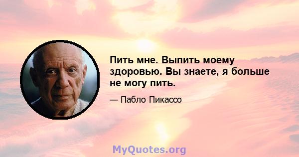 Пить мне. Выпить моему здоровью. Вы знаете, я больше не могу пить.