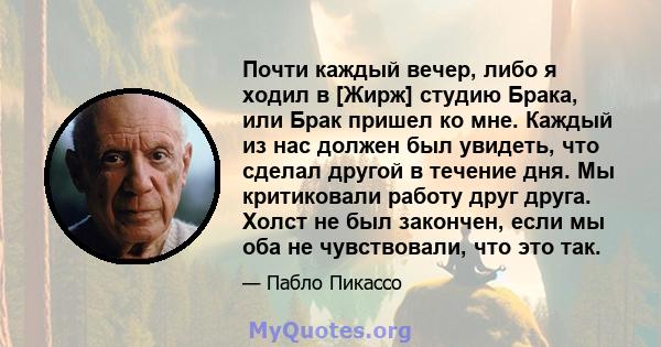 Почти каждый вечер, либо я ходил в [Жирж] студию Брака, или Брак пришел ко мне. Каждый из нас должен был увидеть, что сделал другой в течение дня. Мы критиковали работу друг друга. Холст не был закончен, если мы оба не