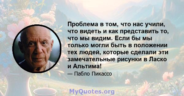 Проблема в том, что нас учили, что видеть и как представить то, что мы видим. Если бы мы только могли быть в положении тех людей, которые сделали эти замечательные рисунки в Ласко и Альтима!