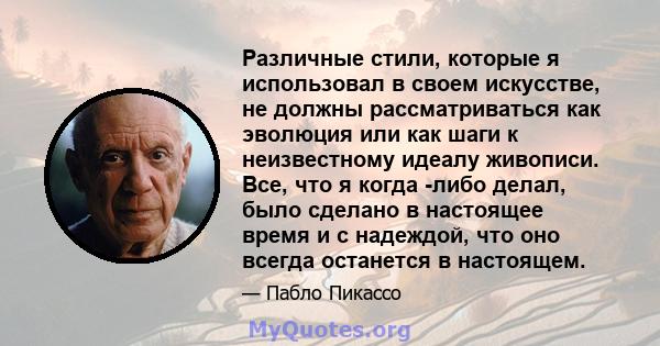 Различные стили, которые я использовал в своем искусстве, не должны рассматриваться как эволюция или как шаги к неизвестному идеалу живописи. Все, что я когда -либо делал, было сделано в настоящее время и с надеждой,