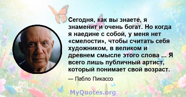 Сегодня, как вы знаете, я знаменит и очень богат. Но когда я наедине с собой, у меня нет «смелости», чтобы считать себя художником, в великом и древнем смысле этого слова ... Я всего лишь публичный артист, который