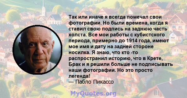 Так или иначе я всегда помечал свои фотографии. Но были времена, когда я ставил свою подпись на заднюю часть холста. Все мои работы с кубистского периода, примерно до 1914 года, имеют мое имя и дату на задней стороне