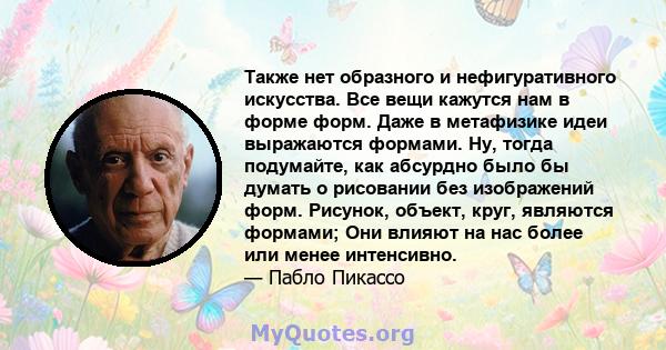 Также нет образного и нефигуративного искусства. Все вещи кажутся нам в форме форм. Даже в метафизике идеи выражаются формами. Ну, тогда подумайте, как абсурдно было бы думать о рисовании без изображений форм. Рисунок,