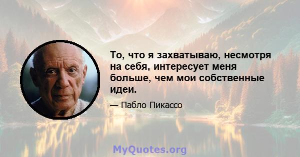 То, что я захватываю, несмотря на себя, интересует меня больше, чем мои собственные идеи.