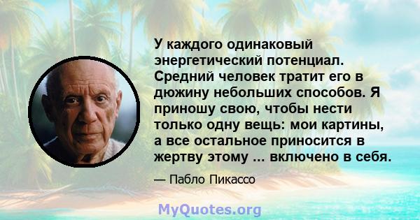 У каждого одинаковый энергетический потенциал. Средний человек тратит его в дюжину небольших способов. Я приношу свою, чтобы нести только одну вещь: мои картины, а все остальное приносится в жертву этому ... включено в