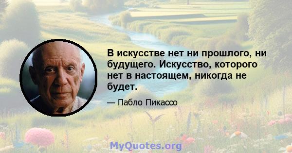 В искусстве нет ни прошлого, ни будущего. Искусство, которого нет в настоящем, никогда не будет.