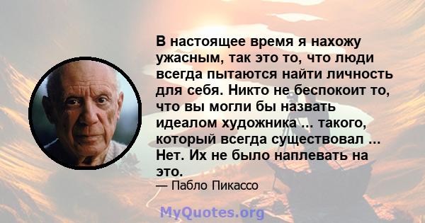 В настоящее время я нахожу ужасным, так это то, что люди всегда пытаются найти личность для себя. Никто не беспокоит то, что вы могли бы назвать идеалом художника ... такого, который всегда существовал ... Нет. Их не