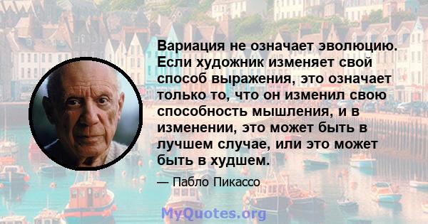 Вариация не означает эволюцию. Если художник изменяет свой способ выражения, это означает только то, что он изменил свою способность мышления, и в изменении, это может быть в лучшем случае, или это может быть в худшем.