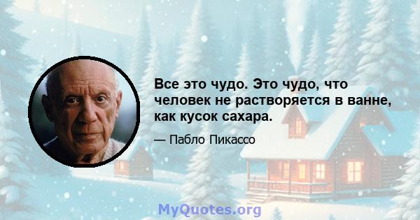 Все это чудо. Это чудо, что человек не растворяется в ванне, как кусок сахара.