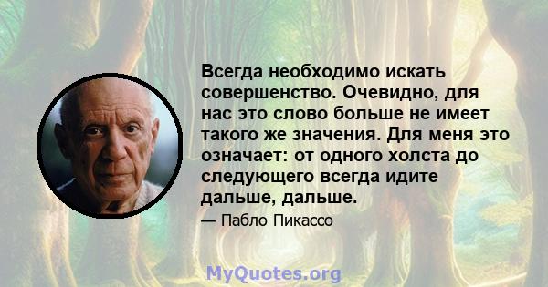 Всегда необходимо искать совершенство. Очевидно, для нас это слово больше не имеет такого же значения. Для меня это означает: от одного холста до следующего всегда идите дальше, дальше.