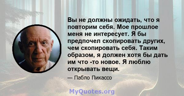 Вы не должны ожидать, что я повторим себя. Мое прошлое меня не интересует. Я бы предпочел скопировать других, чем скопировать себя. Таким образом, я должен хотя бы дать им что -то новое. Я люблю открывать вещи.