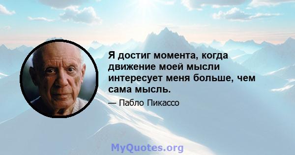 Я достиг момента, когда движение моей мысли интересует меня больше, чем сама мысль.