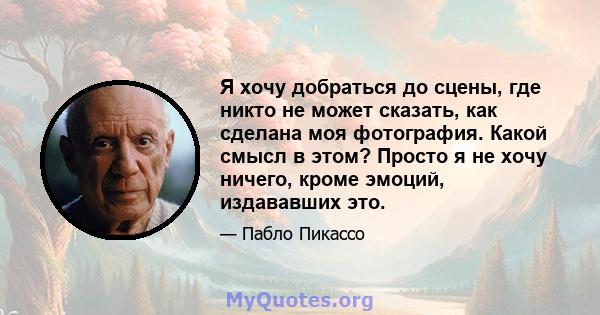 Я хочу добраться до сцены, где никто не может сказать, как сделана моя фотография. Какой смысл в этом? Просто я не хочу ничего, кроме эмоций, издававших это.