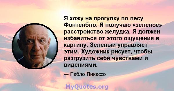 Я хожу на прогулку по лесу Фонтенбло. Я получаю «зеленое» расстройство желудка. Я должен избавиться от этого ощущения в картину. Зеленый управляет этим. Художник рисует, чтобы разгрузить себя чувствами и видениями.