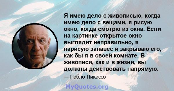 Я имею дело с живописью, когда имею дело с вещами, я рисую окно, когда смотрю из окна. Если на картинке открытое окно выглядит неправильно, я нарисую занавес и закрываю его, как бы я в своей комнате. В живописи, как и в 