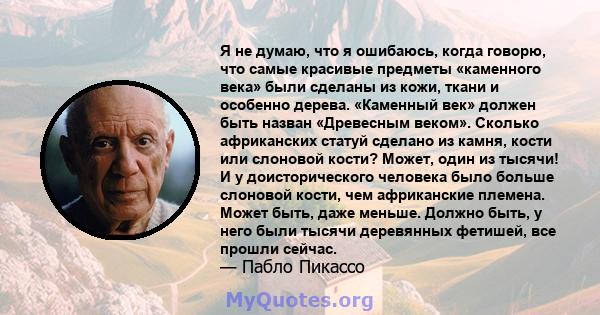 Я не думаю, что я ошибаюсь, когда говорю, что самые красивые предметы «каменного века» были сделаны из кожи, ткани и особенно дерева. «Каменный век» должен быть назван «Древесным веком». Сколько африканских статуй