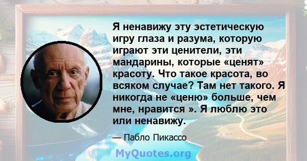 Я ненавижу эту эстетическую игру глаза и разума, которую играют эти ценители, эти мандарины, которые «ценят» красоту. Что такое красота, во всяком случае? Там нет такого. Я никогда не «ценю» больше, чем мне, нравится ». 