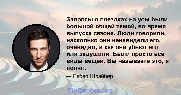 Запросы о поездках на усы были большой общей темой, во время выпуска сезона. Люди говорили, насколько они ненавидели его, очевидно, и как они убьют его или задушили. Были просто все виды вещей. Вы называете это, я понял.