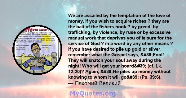 We are assailed by the temptation of the love of money. If you wish to acquire riches ? they are the bait of the fishers hook ? by greed, by trafficking, by violence, by ruse or by excessive manual work that deprives