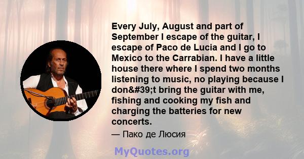 Every July, August and part of September I escape of the guitar, I escape of Paco de Lucia and I go to Mexico to the Carrabian. I have a little house there where I spend two months listening to music, no playing because 