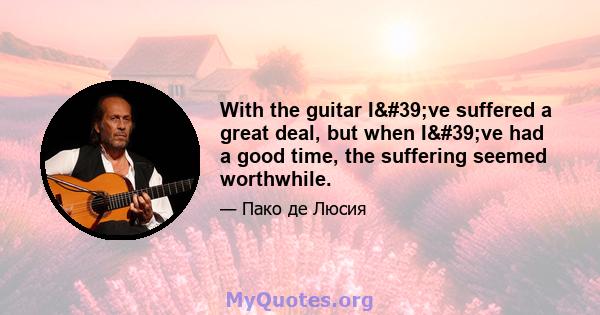 With the guitar I've suffered a great deal, but when I've had a good time, the suffering seemed worthwhile.