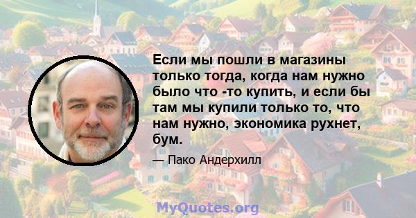 Если мы пошли в магазины только тогда, когда нам нужно было что -то купить, и если бы там мы купили только то, что нам нужно, экономика рухнет, бум.